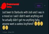 Follow Just been to Starbucks with Josh and I was in a mood so I said I didn't want anything and he actually didn't get me anything haha, anyone want a useless boyfriend? O99 11:53 pm 18 Dec 2018
