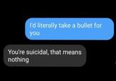 I'd literally take a bullet for you You're suicidal, that means nothing