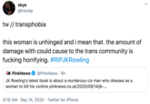 skye @irisckp tw // transphobia this woman is unhinged and i mean that. the amount of damage with could cause to the trans community is f------ horrifying. #RIPJKRowling PN PinkNews @PinkNews · 6h JK Rowling's latest book is about a murderous cis man who dresses as a woman to kill his victims pinknews.co.uk/2020/09/14/jk-... 9:18 AM · Sep 14, 2020 · Twitter for iPhone >