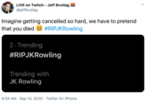 LIVE on Twitch - Jeff Brutlag @jeffbrutlag Imagine getting cancelled so hard, we have to pretend that you died #RIPJKRowling 2· Trending #RIPJKRowling Trending with JK Rowling 9:34 AM · Sep 14, 2020 . Twitter for iPhone