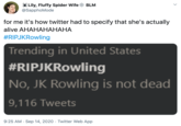 Lily, Fluffy Spider Wife* BLM @SapphoMode for me it's how twitter had to specify that she's actually #RlPJKRowling Trending in United States #RlPJKRowling No, JK Rowling is not dead 9,116 Tweets 9:25 AM • sep 14, 2020 • Twitter web App