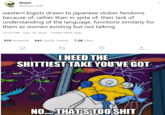 Shaun @shaun_vids western bigots drawn to japanese vtuber fandoms because of, rather than in spite of, their lack of understanding of the language. functions similarly for them as women existing but not talking 12:22 PM · Sep 14, 2020 · Twitter Web App 919 Retweets 641 Quote Tweets 7.2K Likes INEED THE S-------- TAKE YOU'VE GOT NO. THATS T00 S--- >
