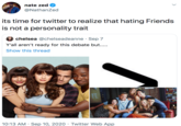 nate zed @NathanZed its time for twitter to realize that hating Friends is not a personality trait chelsea @chelseadeanne · Sep 7 Y'all aren't ready for this debate but.... Show this thread 10:13 AM · Sep 10, 2020 · Twitter Web App