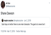 mike @Mikearooonie Shane Dawson maple cocaine @maplecocaine · Jan 2, 2019 Each day on twitter there is one main character. The goal is to never be it 11:20 PM · Mar 17, 2019 · Twitter Web App >