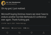 Mr. Feel, Weeaboomer @mrfeelswildride Oh my god, I just realized. Microsoft buying Zenimax means we never have to endure another horrible Bethesda E3 conference ever again. Thank f------ god. 2:16 PM · Sep 21, 2020 · Twitter Web App 185 Retweets 10 Quote Tweets 1.1K Likes
