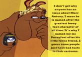 Sent by anonymous

‘I don’t get why anyone has an issue about Marc Antony. I mean he is named after the greatest loony toon character of all time. It’s why I named my mc Pussyfoot after his little feline friend. I guess some people just have bad taste in their cartoons.’

POST/CONFESSIONS DO NOT REFLECT THE MOD’S PERSONAL OPINIONS!