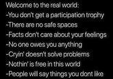 Welcome to the real world: -You don't get a participation trophy -There are no safe spaces -Facts don't care about your feelings -No one owes you anything -Cryin' doesn't solve problems -Nothin' is free in this world -People will say things you dont like