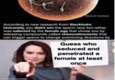 Facts OF SCience According to new research from Stockholm University, you didn't win the sperm race but rather was selected by the female egg that chose you by releasing compounds called chemoattractants that can trigger sperm to change swimming directions by Guess who seduced and penetrated a female at least once made with mematic