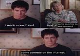 some commie on I made a new friend. Real or the internet? Some commie on the internet.