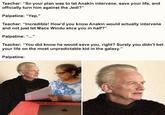 Teacher: "So your plan was to let Anakin intervene, save your life, and officially turn him against the Jedi?" Palpatine: “Yep." Teacher: "Incredible! How'd you know Anakin would actually intervene and not just let Mace Windu slice you in half?" Palpatine: “...' Teacher: "You did know he would save you, right? Surely you didn't bet your life on the most unpredictable kid in the galaxy." Palpatine: solld snark