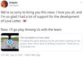 Love Letter Cancelation Tweet DrApeis @DrApeis We're so sorry to bring you this news. I love you all, and I'm so glad I had a lot of support for the development of Love Letter. Now, I'll go play Among Us with the team. The Cancellation of Love Letter If making this game destroys my life and others working on the project, then I don't want to develop it anymore. Thank you al. S youtube.com he Cancel Love Lett 5:41 AM · Sep 23, 2020 · Twitter Web App >