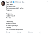 Myke Cole I have taken, The bag of soup, That you were probably saving, For dinner. @MykeCole · Sep 1 Forgive me, I had to throw it, At a cop. I chose soup, Instead of a brick, So that if I get caught, I can say, This is just soup for my family. 126 27 1.1K 5.1K >