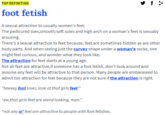y f > TOP DEFINITION foot fetish A sexual attraction to usually women's feet. The pedicured toes,smooth/soft soles and high arch on a woman's feet is sexually arousing. There's a sexual attraction to feet because, feet are sometimes hidden as are other body parts. And when seeing just the curvey shape under a woman'e socks, one might feel curious, and wonder what they look like. The attraction for feet starts at a young age. Not all feet are attractive,if someone has a foot fetish, don't look around and assume any feet will be attractive to that person. Many people are embarassed to admit tier attraction for feet because they are not sure if the attraction is right. "heeeey foot lover, look at that girls feet!" "ew,that girls feet are weird looking, man." *not any ol' feel are attractive to people with foot fetishes.