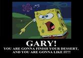 GARY! YOU ARE GONNA FINISH YOUR DESSERT, AND YOU ARE GONNA LIKE IT!!!