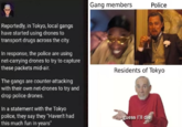 Gang members Police Reportedly, in Tokyo, local gangs have started using drones to transport drugs across the city. In response, the police are using net-carrying drones to try to capture these packets mid-air. Residents of Tokyo The gangs are counter-attacking with their own net-drones to try and drop police drones. In a statement with the Tokyo police, they say they "Haven't had this much fun in years" guess l'lIl die