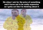 Me when I ask for the price of something and it turns out to be really expensive so I gotta act like I'm thinking about it
