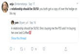 anja @internetanja · Sep 17 a relationship should be 50/50. you both got a copy of over the hedge on blu ray yam @yam_url · Sep 16 A relationship should be 50/50. She's buying me the PS5 and I'm buying her one Iced Coffee100 Show this thread 1 18