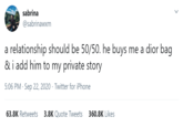 sabrina @sabrinawxm a relationship should be 50/50. he buys me a dior bag & i add him to my private story 5:06 PM · Sep 22, 2020 · Twitter for iPhone 63.8K Retweets 3.8K Quote Tweets 360.8K Likes