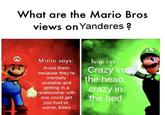 What are the Mario Bros views on Yanderes ? M Mario says: luigi says Crazy in the head, Avoid them because they're mentally unstable and getting in a relationship with one could get you hurt or, crazy in the bed worse, killed