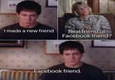 I made a new friend Real friend or Facebook friend? Facebook friend.