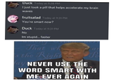 Duck Today at 9:28 PM I just took a pill that helps accelerate my brain waves fruitsalad Today at 9:31 PM You're smart now? Duck Today at 9:31 PM No Im stupid. faster That wh the Right= Pa ay NEVER USE THE WORD SMART WITH ME EVER AGAIN