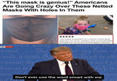 "This mask is genius!" Americans Are Going Crazy Over These Netted Masks With Holes In Them ***** This mask is perfect! It's a face covering as required by most retailers and its breathable enough for me to be comfortable! Genius!! Hstituted amo r0ng Men, deriving their sky news erned,- That ends, it is the Rige or any Form o Te People to alte VI such pri ernment, lay form, as to t pr kely to 1 suo ence,nde Don't ever use the word smart with me r m overn red for ace