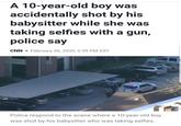 A 10-year-old boy was accidentally shot by his babysitter while she was taking selfies with a gun, police say CNN • February 26, 2020, 6:39 PM EST Police respond to the scene where a 10-year-old boy was shot by his babysitter who was taking selfies.