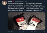 mycel S @mycelium · 3h Nintendo, this is where I officially can no longer stand for you. Adding in Steve from Minecraft; a game with a racist, sexist, transphobic developer to Smash? Unacceptable. I have destroyed my copy and demand a refund, or else I will take action. TCH OD S SU SMAS ER BRES 113 42 27 28