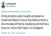 Luol Deng MVP @LuolDengMVP Replying to @BarstoolBigCat @_rone and 3 others Putting all politics aside, thoughts and prayers to Donald and Melania Trump as they battle as there's a drive into deep left field by Castellanos and that'll be a home run. And so that'll make it a 4-0 ballgame. 10:09 AM · Oct 2, 2020 · Twitter for iPad
