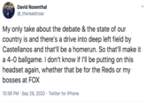 David Rosenthal @_therealdrose My only take about the debate & the state of our country is and there's a drive into deep left field by Castellanos and that'll be a homerun. So that'll make it a 4-0 ballgame. I don't know if l'll be putting on this headset again, whether that be for the Reds or my bosses at FOX 10:56 PM · Sep 29, 2020 · Twitter for iPhone