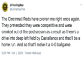 UrinatingRee @Urinating Tree The Cincinnati Reds have proven me right once again. They pretended they were competitive and were smoked out of the postseason as a result as there's a drive into deep left field by Castellanos and that'll be a home run. And so that'll make it a 4-0 ballgame. 3:20 PM · Oct 1, 2020 · Twitter Web App