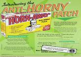 Introducing the ANTI-HORNY Anti-HORNY RORO Hugh Johnson Laboratories HORN AWAY PATCH Fast Acting! At-HORNY Anti-HORNY Patch Pach Horn-Away" Anti-HORNY Patches are a snap to use and instantly relieve all of the classic symptoms of oncoming horniness. Don't be fooled by imitations, ask for the original - Horn-Away! ton v Instant relief for: - Everyday Horniness - Fantasy - Over-active Libido - Sweaty Palms "Tell your Hormones to take a hike!" Just peel and stick! mntenc V Lasts 10-15 minutes (enough time to start a Directions for use: When horniness begins to reach critical mass, just peel and stick on one Horn-Away Patch. The patch must be placed on a clean, dry area. If there is any hair in the area, it must be shaved smooth. The area must also be clear of any clothing. jewelry. perfumes, soaps. scents. pastes. powders, roll-ons, lubricants, whipped cream, syrups. jellies, jams, frosting, honey-butter, and hot wax. friendly conversation) "With the belp of the patch, I had the focus to earn my Learner's Permit!" 150 Patches (approximately 1-week supply) Millions Sold In Europe! - A.K., Cleveland, Ohio Boys- Horn-Away is totally effective against people wearing tight clothing of all sorts, even leather. And say good-bye to those ridiculous hairy palms-with Horn-Away! This is just one of thousands of success stories. You too can make your dreams come true, with Horn-Away. TOP 10 EXCUSES NOT TO USE THE PATCH Girls-You'll find Horn-Away effective against people who: Have really nice cars. Have an okay car. Have any car. Have a pulse. Tests prove that new Horn-Away is effective i reducing or eli 10. My dog ate them 9. I've already shelled out for designer underwear 8. I'm hot and bothered 7. Chicks dig me With the new Horn-Away Party Pack," you can invite all your friends over to party down. Just follow the easy-to-read instructions and you won't be able to break out the board games fast enough! 6. Guys dig me DON'T BE FOOLED BY GIMMICKS. S I have a rock in my shoe CARRY A CONDOM. Now Avallaio EXTRA strength! Thanks, Horn-Away! Possible Side Effects: Boredom Disclaimersi tf you fail to follow any of the above requirements, the patch emay not work if the patch is not in perfect condition, it may not work. If you stick it on che sofa, it will nor work If you junt MEANT to place the patch but didn't. it will not work Cushing/Whitney Medical Library Yale University Patches 50 available in EXTRA Now 0 1997 Hugh nsen Laberatories strength!