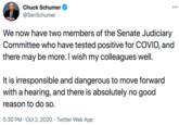 Chuck Schumer 000 @SenSchumer We now have two members of the Senate Judiciary Committee who have tested positive for COVID, and there may be more. I wish my colleagues well. It is irresponsible and dangerous to move forward with a hearing, and there is absolutely no good reason to do so. 5:30 PM · Oct 2, 2020 · Twitter Web App