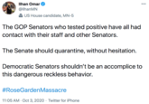 Ilhan Omar 000 @llhanMN US House candidate, MN-5 The GOP Senators who tested positive have all had contact with their staff and other Senators. The Senate should quarantine, without hesitation. Democratic Senators shouldn't be an accomplice to this dangerous reckless behavior. #RoseGardenMassacre 11:05 AM · Oct 3, 2020 · Twitter for iPhone