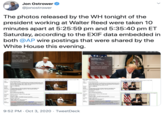 Jon Ostrower @jonostrower The photos released by the WH tonight of the president working at Walter Reed were taken 10 minutes apart at 5:25:59 pm and 5:35:40 pm ET Saturday, according to the EXIF data embedded in both @AP wire postings that were shared by the White House this evening. Virus Outbreak Trump AP20278121094894 jpg October 3, 2020 a 25 0 PM 35,882 of 35,82 October 3, 2020 53540 PM FE 70-200mm F28 OM OSS 3000 x 2002 4.8 MB Virus Outbreak Trump AP20278121050179.jpg October 3, 2020 S250 PM Military Medical Center in Bethesda, Md., Saturday, Oct. 3, 2020, after testing positive for COVID-19. (Jeyce N Boghosian/The White House via AP) SONY LCE-9 FE 70-200mm F28 GM OSS 3000 - 2002 Adda Keyword 4.2 MB SO 3200 123mm (+ Add Faces Miitary Medical Center in Bethesda, Md. Saturday, Oct. 3, 2020, after testing positive for COVID-19. Joyce N Boghosian/The White House via AP) Adda Keyword (+) Ad Faces Assign a Location Basic Image Information Tarpet file AP7O a Eixtracted I Disalaved here 200s the area of the original) 160 x 107 43-kilobyte "EIThunbnailinage" JPG Target ile AP oe OPPMEacted 160 107 6. Displayed here at 200% ( the area of the original) 764-kilobyte "ranbnailtage" JPG Tile: Vins Ouiteeak Trump In this image released by the White House, President Donald Trump works bis cunfeemce oom a Walter Reed National Mily aeCOVIDJ Ia this image released by the White House, President Denald Trump works in the Presidential Suite at Walter Reed National Military Medical Center in Bethesda. Md. Saurday, Oct. 3, 2000, after testing positive for COVID-19. doyce N. Boghosian/The White House via AP Captios Bech W er te Medical Center in tpositive Bethesda, doyce N. Creator Jovce N. Boghosian Creator: Jayce N. Beghosian Credit: AP Credit AP AP PROVIDES ACCESS TO THIS PUBLICLY DISTRIBUTED Special Instructions HANDOUT PHOTO PROVIDED BY THE WHITE HOUSE: AP PROVIDES ACCESS TO THIS PUBLICLY DISTRIBUTED Instructions: HANDOUT PHOTO PROVIDED BY THE WHITE HOUSE MANDATORY CREDIT. MANDATORY CREDIT Camera Sony ILCE-9 Click mageielate cik tethowh Sony LCE-9 Cli ige hgn FE 70-20mm F28 GM OSS Shot at 83 mm (shot wide open) FE 0-20mm F2 GM OSS Shat at 123 mm (shot wide open) Lens OPP Main IPG image displayed here at 15% widh (the area of the origi OPPHMain IPG image displaved here at 15% width the aea of the original) Manal expoure. 20 sec.828. ISO 30 Exposure Manual exposare, V160 sec, 28, ISO 3200 Flash or. Did net fire Flash Off, Did aot fire Lodaber 1 Me S25 sPM ie pcie O boun. Mminutn. I second age, ming image timenone of US Pcitic Date October 3, 2020 535PM ainee specified 3beun, 12 miutes, seconds ago, auning image timcae of US Pacitic Rechesda. MD USA Dute Hethesda, MD, USA Location: 30 22 JPEG (6 megapisels) 4.231.256 bytes (40 megabytes) Files 3000 202 JPEG (60 megapinels) 48488IS bytes (4.6 megabytes) File: Color Encoding WARNING: Embedded cokr profile: "AdobeRGB" Some popular web beowsers ign uers of those browsers aes for the wb a mo wikly viewable wen in the RGB color space and with bedded color prodile. See my ltduction to Digial-Image Color Spaces for WARNING: Embedded color profile: "AdobeRGB Some popular web heowsers ignore embedded coler protles, meaning sers of those browses see the wreng colors for this image. s kr te anh e met wdely viae when he s colr soce and with Color Encoding ignore embedded color p ag colors for this image. prodiles, meanine 9:52 PM · Oct 3, 2020 · TweetDeck