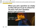 Posted by u/QuitGame1 O 4 hours ago 927 We've been backstabbed, tricked and quite possibly bamboozled this seemed better in my head When you ask a question as a baby so they tell you to go to school for 18 years, but your question doesn't get answered: THANK YOU MR. HELPFUL