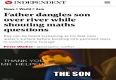 INDEPENDENT News > World > Asia Father dangles son over river while shouting maths questions Boy can be heard screaming as his feet near water's surface before bursting into panicked tears in mobile phone footage Peter Walker | @petejohn_walker THANK YOU MR. HELPFUL THE SON imgflip.com II