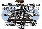 You think coming out as gayis hand? Tryteling people youre only aroused by anime girls. See how much acceptance you get fromthe "tolerant" left.
