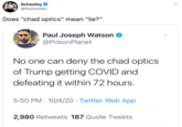Schooley @Rschooley Does "chad optics" mean "lie?" Paul Joseph Watson O @PrisonPlanet No one can deny the chad optics of Trump getting COVID and defeating it within 72 hours. 5:50 PM · 10/4/20 · Twitter Web App 2,980 Retweets 187 Quote Tweets >