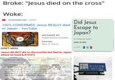 Broke: "Jesus died on the cross" Woke: m.youtube.com » watch Did Jesus Escape to Japan? 100% CONFIRMED Jesus REALLY died in Japan. - YouTube UPLOADED BY: Yukendoit's Further .. BY FRANCKY KNAPP POSTED: APRIL 23, 2019 6:08 Nov 9, 2016 SHARE F T P DON'T MISS Jesus did NOT die on the crucifix but fled to Japan where he lived [LATEST] Did Jesus went to Japan? According to a nearby park notice, Jesus Christ had come to Japan at the age of 21 in キリストの墓 Tomb of Christ the pursuit of divine knowledge. At 33, he returned to Judea, where he tried to propagate his teachings. Unsuccessful, he was condemned to crucifixion. Mar 20, 2019 | www.nippon.com > japan-topics » k... @J. The Perverted Summoner
