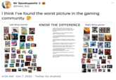 Mr Spookypants @Drexl_Raz I think I've found the worst picture in the gaming community Left Wing Games KNOW THE DIFFERENCE Right Wing games LFEWSTRANGE POSTAL - Some are listed by series and others by individual games. In some circumstances we can put multiple games of the same series together. Some games are listed separate despite being in the same series. THE LAST These are dictated by the views the political views the games may have or the creators of said games. LAST UNDERTRLE - Sexualization of characters, whether they're minors, and/or how tasteful the fanservice is a factor. -Whether the fanbases of each games bring in more Liberals or conservatives is a factor. -Whether the games have LGBT traits to them and how they're handled is also a factor. -- How they handle sensitive subjects such as suicide/Self-harm/Gender Dysphoria/Sex/R---/etc is a factor. Not all games can be added in for obvious reasons. DEAD The voting affiliation for 2016 and 2020 of both the creators and the fans play a factor in their position. SPIDER MAN SIMS Unannounced Harry Potter RPG Game 4:04 AM · Oct 7, 2020 · Twitter for Android
