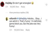 thejibby Ok don't get entangled 22h 95,865 likes Reply View previous replies (78) willsmith @thejibby Hahaha... Okay... I can admit it. That's Funny! I'm definitely gonna block you. But the joke was Very Funny! 22h 150,803 likes Reply