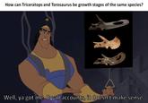 Triceratops = Torosaurus- It doesn't make sense How can Triceratops and Torosaurus be growth stages of the same species? Well, ya got me. By all accounts, it doesn't make sense.