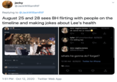 jacky @JackWilliamRtF Replying to @JackWilliamRtF August 25 and 28 sees BH flirting with people on the timeline and making jokes about Lee's health mrs vagina jones @Beans... -8/29/20 curt @goodjokecenter ok send me ur meat please tyler @FunnyHannibal · 8/29/20 i'm telling lee mrs vagina jones @BeansHype whats he gonna do? forget? 12:32 AM Aug 25, 2020 - Twitter for iPhone 2 Retweets 32 Likes 12:38 AM · 8/29/20 · Twitter for iPhone 8. O 32 10 Likes Tweet your reply Show replies mrs vagina jones @BeansHype Aug 25 1:51 PM · Oct 12, 2020 · Twitter Web App
