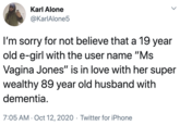 Karl Alone @KarlAlone5 I'm sorry for not believe that a 19 year old e-girl with the user name "Ms Vagina Jones" is in love with her super wealthy 89 year old husband with dementia. 7:05 AM · Oct 12, 2020 · Twitter for iPhone