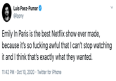 Luis Paez-Pumar @lppny Emily In Paris is the best Netflix show ever made, because it's so f------ awful that I can't stop watching it and I think that's exactly what they wanted. 11:42 PM · Oct 10, 2020 · Twitter for iPhone