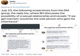 jacky @JackWilliamRtF Replying to @JackWilliamRtF July 23, the following screenshots from the DM group, the reply bis, where BH discusses the possibility of a sexual relationship and reveals "if we get married i would be the sole person who gets his inheritance" く the reply bis (and positive self th... Jnake T5/20, T40 AIVr ll AT&T LTE 12:59 AM @ 1 19%( Id like to stay for a few more months at least if i can the reply bis (and positive self th... mrs vagina jones 7/23/20, 1:48 AM mars ahahah wait so MARRIAGE? WITHIN THE mrs vagina jones 7/23/20, 1:39 AM NEXT LIKE YEAR? I asked him what he actually wants our relationship to be and we talked about the emotional I DDINT REALIZE IT WAS THAT SERIOUS ma rsm mars ma rs marsm ar s 7/23/20, 1:48 AM aspect and then he did say that if i want to do any sexual Michael if we get married i would be the sole person who gets his inheritance activities then he wants me to feel comfortable talking about that with him 2 1:51 PM · Oct 12, 2020 · Twitter Web App >