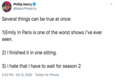 Phillip Henry @MajorPhilebrity Several things can be true at once: 1)Emily In Paris is one of the worst shows I've ever seen. 2) I finished it in one sitting. 3) I hate that I have to wait for season 2 3:42 PM · Oct 6, 2020 · Twitter for iPhone >