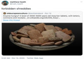 matthew heath @matt_heath forbidden shreddies oldeuropeanculture @serbiaireland · Oct 13 Anyone hungry? A bowl of 4000-5000 years old Assyrian tablets, with letters, contracts and receipts...en.wikipedia.org/wiki/Old_Assyr.. Show this thread 5:52 AM · Oct 13, 2020 · Twitter Web App >