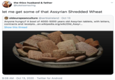 the thicc husband & father @lukeisamazing let me get some of that Assyrian Shredded Wheat oldeuropeanculture @serbiaireland · Oct 13 Anyone hungry? A bowl of 4000-5000 years old Assyrian tablets, with letters, contracts and receipts...en.wikipedia.org/wiki/Old_Assyr... Show this thread 9:08 AM · Oct 13, 2020 · Twitter for Android